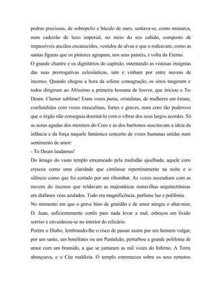 pedras preciosas, de sobrepeliz e báculo de ouro, sentava-se, como monarca,
num cadeirão de luxo imperial, no meio do seu cabido, composto de
impassíveis anciãos encanecidos, vestidos de alvas e que o rodeavam, como as
santas figuras que os pintores agrupam, nos seus painéis, à volta do Eterno.
O grande chantre e os dignitários do capítulo, ostentando as vistosas insígnias
das suas prerrogativas eclesiásticas, iam e vinham por entre nuvens de
incenso. Quando chegou a hora da solene consagração, os sinos tangeram e
todos dirigiram ao Altíssimo a primeira hossana de louvor, que iniciou o Te-
Deum. Clamor sublime! Eram vozes puras, cristalinas, de mulheres em êxtase,
confundidas com vozes masculinas, fortes e graves, num coro tão poderoso
que o órgão não conseguia dominá-lo com o vibrar dos seus largos acordes. Só
as notas agudas dos meninos do Coro e as dos barítonos suscitavam a ideia da
infância e da força naquele fantástico concerto de vozes humanas unidas num
sentimento de amor:
- Te Deum laudamus!
Do âmago do vasto templo enxameado pela multidão ajoelhada, aquele coro
cresceu como uma claridade que cintilasse repentinamente na noite e o
silêncio como que foi cortado por um ribombar. As vozes ascendiam com as
nuvens do incenso que toldavam as majestáticas maravilhas arquitectónicas
em diáfanos véus azulados. Tudo era magnificência, perfume luz e polifonia.
No momento em que o grave hino de gratidão e de amor atingiu o altar-mor,
D. Juan, suficientemente cortês para nada levar a mal, esboçou um lívido
sorriso e envaideceu-se no interior do relicário.
Porém o Diabo, lembrando-lhe o risco de passar assim por um homem vulgar,
por um santo, um bonifrates ou um Pantaleão, perturbou a grande polifonia de
amor com um bramido, a que se juntaram as mil vozes do Inferno. A Terra
abençoava, e o Céu maldizia. O templo estremeceu sobre os seus remotos
 