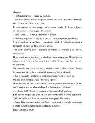 alicerces.
- Te Deus laudamus ! - clamava a multidão.
- Vão para todos os diabos, estúpidos animais que sois! Deus! Deus! Que sois
vós com o vosso Deus encanecido?
E uma torrente de imprecações correu como caudal de lavas ardentes,
arremessadas por uma erupção do Vesúvio.
- Deus Sabaoth!... Sabaoth! - bramiam os crentes
- Insultais a majestade do Inferno! - tornou D. Juan, rangendo os maxilares.
Momentos depois o seu braço ressuscitado, saindo do relicário, ameaçou a
turba com um gesto de desespero e de ironia.
- O santo abençoa-nos! - gritaram as velhas, as crianças e as noivas,
crêdulamente.
Desta maneira somos muitas vezes iludidos nas nossas crenças. Mas o homem
superior ri-se dos que o louvam e louva, muitas vezes, aqueles de quem se ri
no seu íntimo.
No momento em que o pároco, prosternado ante o altar, entoava: Sancte
Johannes, ora pro nobis...» ouviu distintamente a palavra - imbecil!
- Que se passa ali? - exclamou o coadjutor ao ver o relicário mover-se.
O Santo antes parece o Diabo - retorquiu o prior.
Nesse instante a cabeça vivente de D. Juan separou-se violentamente do seu
corpo inerte e foi cair sobre a cabeça do esbelto e jovem oficiante:
- Lembra-te de D. Elvira! - gritou aquela cabeça mordendo o abade.
Este deixou escapar um grito de dor, que interrompeu a solene cerimónia.
Todos os padres acudiram e rodearam o seu superior hierárquico.
- Pateta! Dize agora que existe um Deus! - rugiu ainda a voz infernal, quando
o abade, atingido no crânio pela mordedura, expirava.
Paris, Outubro de 1830.
 