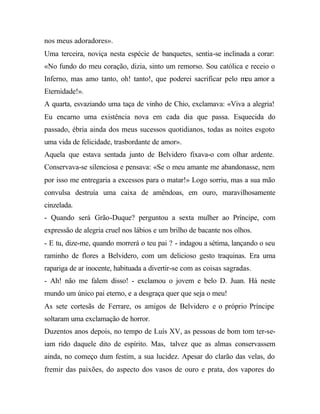nos meus adoradores».
Uma terceira, noviça nesta espécie de banquetes, sentia-se inclinada a corar:
«No fundo do meu coração, dizia, sinto um remorso. Sou católica e receio o
Inferno, mas amo tanto, oh! tanto!, que poderei sacrificar pelo meu amor a
Eternidade!».
A quarta, esvaziando uma taça de vinho de Chio, exclamava: «Viva a alegria!
Eu encarno uma existência nova em cada dia que passa. Esquecida do
passado, ébria ainda dos meus sucessos quotidianos, todas as noites esgoto
uma vida de felicidade, trasbordante de amor».
Aquela que estava sentada junto de Belvidero fixava-o com olhar ardente.
Conservava-se silenciosa e pensava: «Se o meu amante me abandonasse, nem
por isso me entregaria a excessos para o matar!» Logo sorriu, mas a sua mão
convulsa destruía uma caixa de amêndoas, em ouro, maravilhosamente
cinzelada.
- Quando será Grão-Duque? perguntou a sexta mulher ao Príncipe, com
expressão de alegria cruel nos lábios e um brilho de bacante nos olhos.
- E tu, dize-me, quando morrerá o teu pai ? - indagou a sétima, lançando o seu
raminho de flores a Belvidero, com um delicioso gesto traquinas. Era uma
rapariga de ar inocente, habituada a divertir-se com as coisas sagradas.
- Ah! não me falem disso! - exclamou o jovem e belo D. Juan. Há neste
mundo um único pai eterno, e a desgraça quer que seja o meu!
As sete cortesãs de Ferrare, os amigos de Belvidero e o próprio Príncipe
soltaram uma exclamação de horror.
Duzentos anos depois, no tempo de Luís XV, as pessoas de bom tom ter-se-
iam rido daquele dito de espírito. Mas, talvez que as almas conservassem
ainda, no começo dum festim, a sua lucidez. Apesar do clarão das velas, do
fremir das paixões, do aspecto dos vasos de ouro e prata, dos vapores do
 