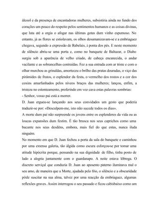 álcool e da presença de encantadoras mulheres, subsistiria ainda no fundo dos
corações um pouco do respeito pelos sentimentos humanos e as coisas divinas,
que luta até a orgia o afogar nas últimas gotas dum vinho espumoso. No
entanto, já as flores se estiolavam, os olhos desumanizavam-se e a embriaguez
chegava, segundo a expressão de Rabelais, à ponta dos pés. E neste momento
de silêncio abriu-se uma porta e, como no banquete de Baltazar, o Diabo
surgiu sob a aparência de velho criado, de cabeça encanecida, o andar
vacilante e as sobrancelhas contraídas. Fez a sua entrada com ar triste e com o
olhar murchou as grinaldas, amorteceu o brilho das pratas douradas, o viço das
pirâmides de frutos, o esplendor da festa, o vermelho dos rostos e a cor dos
coxins amarfanhados pelos níveos braços das mulheres; lançou, enfim, a
tristeza no estonteamento, proferindo em voz cava estas palavras sombrias:
- Senhor, vosso pai está a morrer.
D. Juan ergueu-se lançando aos seus convidados um gesto que poderia
traduzir-se por: «Desculpem-me, isto não sucede todos os dias».
A morte dum pai não surpreende os jovens entre os esplendores da vida ou as
loucas expansões dum festim. É tão brusca nos seus caprichos como uma
bacante nos seus desdéns, embora, mais fiel do que estas, nunca iluda
ninguém.
No momento em que D. Juan fechou a porta da sala do banquete e caminhou
por uma extensa galeria, tão álgida como escura esforçou-se por tomar uma
atitude hipócrita porque, pensando na sua dignidade de filho, tinha posto de
lado a alegria juntamente com o guardanapo. A noite estava lôbrega. O
discreto serviçal que conduzia D. Juan ao aposento paterno iluminava mal o
seu amo, de maneira que a Morte, ajudada pelo frio, o silêncio e a obscuridade
pôde suscitar na sua alma, talvez por uma reacção da embriaguez, algumas
reflexões graves. Assim interrogou o seu passado e ficou cabisbaixo como um
 