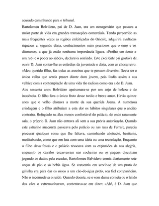 acusado caminhando para o tribunal.
Bartolomeu Belvidero, pai de D. Juan, era um nonagenário que passara a
maior parte da vida em grandes transacções comerciais. Tendo percorrido as
mais frequentes vezes as regiões enfeitiçadas do Oriente, adquirira avultadas
riquezas e, segundo dizia, conhecimentos mais preciosos que o ouro e os
diamantes, a que já então nenhuma importância ligava. «Prefiro um dente a
um rubi e o poder ao saber», declarava sorrindo. Este excelente pai gostava de
ouvir D. Juan contar-lhe as estúrdias da juventude e dizia, com ar chocarreiro:
«Meu querido filho, faz todas as asneiras que te possam divertir». Devia ser o
único velho que sentia prazer diante dum jovem, pois iludia assim a sua
velhice com a contemplação de uma vida tão radiosa como era a de D. Juan.
Aos sessenta anos Belvidero apaixonara-se por um anjo de beleza e de
inocência. O filho fora o único fruto desse tardio e breve amor. Havia quinze
anos que o velho chorava a morte da sua querida Joana. A numerosa
criadagem e o filho atribuíam a esta dor os hábitos singulares que o ancião
contraíra. Refugiado na álea menos confortável do palácio, de onde raramente
saía, o próprio D. Juan não entrava ali sem a sua prévia autorização. Quando
este estranho anacoreta passeava pelo palácio ou nas ruas de Ferrare, parecia
procurar qualquer coisa que lhe faltava, caminhando abstracto, hesitante,
meditabundo, como que em luta com uma ideia ou uma recordação. Enquanto
o filho dava festas e o palácio ressoava com as expansões da sua alegria,
enquanto os cavalos escarvavam nas cocheiras ou os pagens discutiam
jogando os dados pela escadas, Bartolomeu Belvidero comia diariamente sete
onças de pão e só bebia água. Se consentia em servir-se de um prato de
galinha era para dar os ossos a um cão-de-água preto, seu fiel companheiro.
Não o incomodava o ruído. Quando doente, se o som duma corneta ou o latido
dos cães o estremunhavam, contentava-se em dizer: «Ah!, é D. Juan que
 