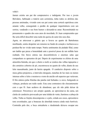 volta!»
Jamais existiu um pai tão compreensivo e indulgente. Por isso o jovem
Belvidero, habituado a tratá-lo sem cerimónia, tinha todos os defeitos das
pessoas amimadas, vivendo com seu pai como uma cortesã caprichosa com
amante velho, conseguindo o perdão de qualquer impertinência com um
sorriso, vendendo o seu bom humor e deixando-se amar. Reconstituindo no
pensamento o quadro dos seus anos de mocidade, D. Juan compreendeu que
lhe seria difícil descobrir uma razão de queixa do autor dos seus dias.
Agora, ao atravessar a galeria que o levava ao quarto de Bartolomeu
moribundo, sentiu despertar um remorso no fundo do coração e inclinava-se a
perdoar-lhe ter vivido tanto tempo. Nutria sentimentos de piedade filial, como
um ladrão que preza a honestidade ante a possível posse de um milhão bem
roubado. Em breve entrou nas desconfortáveis e enormes salas que
compunham os aposentos do pai. Depois de experimentar os efeitos de uma
atmosfera húmida, em que o cheiro a mofo se exalava das velhas tapeçarias e
dos armários cobertos de pó, encontrou-se no quarto do velho, diante do seu
leito nauseabundo, junto da lareira apagada. O candeeiro disposto sobre a
mesa gótica projectava, a intervalos desiguais, manchas de luz mais ou menos
intensas sobre o leito e mostrava o rosto do ancião sob aspectos que variavam.
O frio entrava pelas frinchas das janelas mal fechadas e a neve, fustigando as
vidraças, produzia um ruído surdo. Esta cena contrastava tão chocantemente
com a que D. Juan acabava de abandonar, que ele não pôde deixar de
estremecer. Percorreu-o um arrepio quando, ao aproximar-se da cama, um
clarão do candeeiro provocado por uma lufada do vento, iluminou a cabeça do
velho. Tinha as feições descompostas e a pele, colada aos ossos, apresentava
tons esverdeados, que a brancura da almofada tornava ainda mais horríveis.
Contraída pela dor, a boca entreaberta e desdentada deixava escapar uns
 