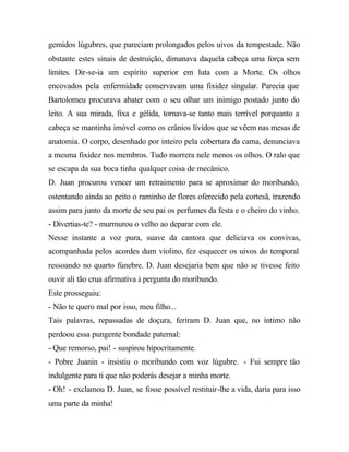 gemidos lúgubres, que pareciam prolongados pelos uivos da tempestade. Não
obstante estes sinais de destruição, dimanava daquela cabeça uma força sem
limites. Dir-se-ia um espírito superior em luta com a Morte. Os olhos
encovados pela enfermidade conservavam uma fixidez singular. Parecia que
Bartolomeu procurava abater com o seu olhar um inimigo postado junto do
leito. A sua mirada, fixa e gélida, tornava-se tanto mais terrível porquanto a
cabeça se mantinha imóvel como os crânios lívidos que se vêem nas mesas de
anatomia. O corpo, desenhado por inteiro pela cobertura da cama, denunciava
a mesma fixidez nos membros. Tudo morrera nele menos os olhos. O ralo que
se escapa da sua boca tinha qualquer coisa de mecânico.
D. Juan procurou vencer um retraimento para se aproximar do moribundo,
ostentando ainda ao peito o raminho de flores oferecido pela cortesã, trazendo
assim para junto da morte de seu pai os perfumes da festa e o cheiro do vinho.
- Divertias-te? - murmurou o velho ao deparar com ele.
Nesse instante a voz pura, suave da cantora que deliciava os convivas,
acompanhada pelos acordes dum violino, fez esquecer os uivos do temporal
ressoando no quarto fúnebre. D. Juan desejaria bem que não se tivesse feito
ouvir ali tão crua afirmativa à pergunta do moribundo.
Este prosseguiu:
- Não te quero mal por isso, meu filho...
Tais palavras, repassadas de doçura, feriram D. Juan que, no íntimo não
perdoou essa pungente bondade paternal:
- Que remorso, pai! - suspirou hipocritamente.
- Pobre Juanin - insistiu o moribundo com voz lúgubre. - Fui sempre tão
indulgente para ti que não poderás desejar a minha morte.
- Oh! - exclamou D. Juan, se fosse possível restituir-lhe a vida, daria para isso
uma parte da minha!
 