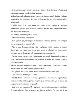 «Estas coisas podem sempre dizer-se», pensou discretamente. «Parece que
estou a prometer o mundo à minha amante».
Mal tinha completado este pensamento o cão ladrou. Aquele ladrido cheio de
perspicácia fez estremecer D. Juan. Afigurou-se-lhe ter sido compreendido
pelo animal.
- Sabia muito bem, meu filho, que podia contar contigo - continuou
Bartolomeu. Viverei pois, e ficarás satisfeito. Viverei, mas sem roubar um só
dos dias que te pertencem.
«Já delira!», comentou para si o filho.
Depois acrescentou, em voz alta:
- Sim, querido pai, viverá pelo menos tanto como eu, porque a sua imagem
nunca se apagará no meu coração.
- Não se trata dessa espécie de vida - replicou o velho, reunindo as poucas
forças para se erguer um pouco pois sentia-se abalado por uma dessas
suspeitas que só despertam sob o travesseiro dos agonizantes.
- Escuta, Juanin - prosseguiu, enfraquecido por aquele último esforço: desejo
tanto morrer como tu privares-te de amantes, de vinho, de cavalos, de cães,
enfim de dinheiro...
«Assim o creio», conjecturou ainda D. Juan, ajoelhando à cabeceira do leito e
beijando uma das mãos daquele quase cadáver:
- Pai, querido pai - disse, temos de nos submeter à vontade de Deus.
- Deus, sou eu! - resmungou o velho.
- Não blasfeme! - suplicou o jovem, deparando no pai com uma expressão de
ameaça. Tenha cuidado, porque recebeu já a extrema-unção, e eu nunca me
resignaria vendo-o morrer em pecado!
- Queres ou não escutar-me?! - vociferou o agonizante, rangendo os maxilares.
D. Juan calou-se. Caiu no quarto um silêncio sinistro. Por entre os silvos
 