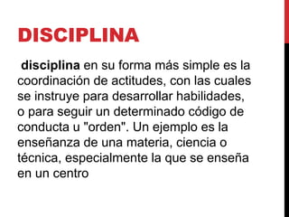 DISCIPLINA
disciplina en su forma más simple es la
coordinación de actitudes, con las cuales
se instruye para desarrollar habilidades,
o para seguir un determinado código de
conducta u "orden". Un ejemplo es la
enseñanza de una materia, ciencia o
técnica, especialmente la que se enseña
en un centro