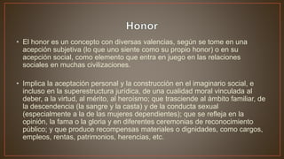 • El honor es un concepto con diversas valencias, según se tome en una
acepción subjetiva (lo que uno siente como su propio honor) o en su
acepción social, como elemento que entra en juego en las relaciones
sociales en muchas civilizaciones.
• Implica la aceptación personal y la construcción en el imaginario social, e
incluso en la superestructura jurídica, de una cualidad moral vinculada al
deber, a la virtud, al mérito, al heroísmo; que trasciende al ámbito familiar, de
la descendencia (la sangre y la casta) y de la conducta sexual
(especialmente a la de las mujeres dependientes); que se refleja en la
opinión, la fama o la gloria y en diferentes ceremonias de reconocimiento
público; y que produce recompensas materiales o dignidades, como cargos,
empleos, rentas, patrimonios, herencias, etc.
 