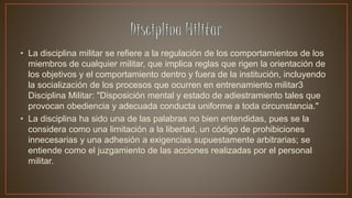 • La disciplina militar se refiere a la regulación de los comportamientos de los
miembros de cualquier militar, que implica reglas que rigen la orientación de
los objetivos y el comportamiento dentro y fuera de la institución, incluyendo
la socialización de los procesos que ocurren en entrenamiento militar3
Disciplina Militar: "Disposición mental y estado de adiestramiento tales que
provocan obediencia y adecuada conducta uniforme a toda circunstancia."
• La disciplina ha sido una de las palabras no bien entendidas, pues se la
considera como una limitación a la libertad, un código de prohibiciones
innecesarias y una adhesión a exigencias supuestamente arbitrarias; se
entiende como el juzgamiento de las acciones realizadas por el personal
militar.
 