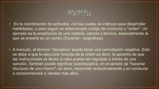 • Es la coordinación de actitudes, con las cuales se instruye para desarrollar
habilidades, o para seguir un determinado código de conducta u "orden". Un
ejemplo es la enseñanza de una materia, ciencia o técnica, especialmente la
que se enseña en un centro (Docente - asignatura).
• A menudo, el término "disciplina" puede tener una connotación negativa. Esto
se debe a que la ejecución forzosa de la orden es decir, la garantía de que
las instrucciones se lleven a cabo puede ser regulada a través de una
sanción. También puede significar autodisciplina, en el sentido de "hacerse
discípulo de uno mismo", es decir, responder actitudinalmente y en conducta
a comprensiones e ideales más altos.
 