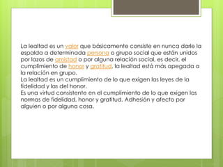 La lealtad es un valor que básicamente consiste en nunca darle la
espalda a determinada persona o grupo social que están unidos
por lazos de amistad o por alguna relación social, es decir, el
cumplimiento de honor y gratitud, la lealtad está más apegada a
la relación en grupo.
La lealtad es un cumplimiento de lo que exigen las leyes de la
fidelidad y las del honor.
Es una virtud consistente en el cumplimiento de lo que exigen las
normas de fidelidad, honor y gratitud. Adhesión y afecto por
alguien o por alguna cosa.
 