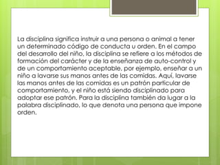 La disciplina significa instruir a una persona o animal a tener
un determinado código de conducta u orden. En el campo
del desarrollo del niño, la disciplina se refiere a los métodos de
formación del carácter y de la enseñanza de auto-control y
de un comportamiento aceptable, por ejemplo, enseñar a un
niño a lavarse sus manos antes de las comidas. Aquí, lavarse
las manos antes de las comidas es un patrón particular de
comportamiento, y el niño está siendo disciplinado para
adoptar ese patrón. Para la disciplina también da lugar a la
palabra disciplinado, lo que denota una persona que impone
orden.
 
