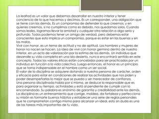 La lealtad es un valor que debemos desarrollar en nuestro interior y tener
conciencia de lo que hacemos y decimos. Es un corresponder, una obligación que
se tiene con los demás. Es un compromiso de defender lo que creemos; y en
quienes creemos, si no cumplimos como es debido, nos quedamos solos. Cuando
somos leales, logramos llevar la amistad y cualquier otra relación a algo serio y
profundo. Todos podemos tener un amigo de verdad, pero debemos estar
conscientes que esto implica un compromiso, porque es estar en las buenas y en
las malas.
Vivir con honor, es un tema de actitud y no de aptitud. Los hombres y mujeres de
honor no nacen se hacen. La idea de vivir con honor germina dentro de nuestro
interior, en un acto de valorización por la estima de los demás. Un individuo que
desarrolle su vida completa en una isla desierta, nunca encontrará sentido en este
concepto. Todos los valores éticos están concebidos para ser practicados por un
individuo en función a la vida colectiva. Luego entonces, el honor es un principio
que se torna indispensable en el hombre como un ser social.
El valor de la disciplina se adquiere dotando a nuestra persona de carácter, orden
y eficacia para estar en condiciones de realizar las actividades que nos piden y
poder desempeñarlas lo mejor que se pueda y ser merecedor de confianza.
Una persona disciplinada habla por sí misma, se deduce lo responsable que es
para organizar su tiempo, actividades y está al pendiente de cumplir con lo
encomendado. Su palabra es sinónimo de garantía y credibilidad ante los demás.
La disciplina es un entrenamiento que corrige, moldea, da fortaleza y perfecciona
su misión es formarte buenos hábitos y establecer una serie de reglas personales
que te comprometan contigo mismo para alcanzar un ideal, esto sin duda es una
de las tareas más importantes de tu vida.
 