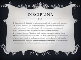 DISCIPLINA
 La definición de disciplina en su forma más simple es la coordinación de actitudes,
con las cuales se instruye para desarrollar habilidades, o para seguir un determinado
código de conducta u "orden". Un ejemplo es la enseñanza de una materia, ciencia o
técnica, especialmente la que se enseña en un centro (Docente - asignatura).
 A menudo, el término "disciplina" puede tener una connotación negativa. Esto se
debe a que la ejecución forzosa de la orden —es decir, la garantía de que las instrucciones
se lleven a cabo— puede ser regulada a través de una sanción. También puede significar
autodisciplina, en el sentido de "hacerse discípulo de uno mismo", es decir, responder
actitudinalmente y en conducta a comprensiones e ideales más altos
 