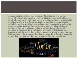  Aunque propiamente son conceptos diferentes, es muy común
confundir honor con honra o con honradez, pues su deslindamiento
es difícil. La honra es el equivalente a la reputación, el prestigio, la
opinión, la gloria o la fama: es decir, la sanción y conocimiento
social del origen familiar esclarecido, que se remonta al mérito de
un antepasado que, fundamentalmente por servicios militares,
conquistó la nobleza (como virtud u honor). Descender de él
confiere la herencia de la nobleza, en España la hidalguía (ser
hidalgo o hijo de algo). Derivado del concepto viene la necesidad de
fidelidad conyugal y castidad en las mujeres de la familia, garantía
de que los varones hereden con la sangre la nobleza original.
 