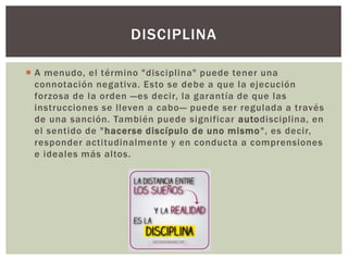  A menudo, el término "disciplina" puede tener una
connotación negativa. Esto se debe a que la ejecución
forzosa de la orden —es decir, la garantía de que las
instrucciones se lleven a cabo— puede ser regulada a través
de una sanción. También puede significar autodisciplina, en
el sentido de "hacerse discípulo de uno mismo", es decir,
responder actitudinalmente y en conducta a comprensiones
e ideales más altos.
DISCIPLINA
 