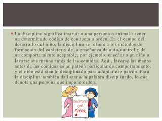  La disciplina significa instruir a una persona o animal a tener
un determinado código de conducta u orden. En el campo del
desarrollo del niño, la disciplina se refiere a los métodos de
formación del carácter y de la enseñanza de auto-control y de
un comportamiento aceptable, por ejemplo, enseñar a un niño a
lavarse sus manos antes de las comidas. Aquí, lavarse las manos
antes de las comidas es un patrón particular de comportamiento,
y el niño está siendo disciplinado para adoptar ese patrón. Para
la disciplina también da lugar a la palabra disciplinado, lo que
denota una persona que impone orden.
 