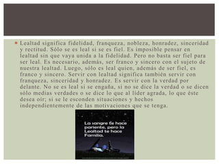 Lealtad significa fidelidad, franqueza, nobleza, honradez, sinceridad
y rectitud. Sólo se es leal si se es fiel. Es imposible pensar en
lealtad sin que vaya unida a la fidelidad. Pero no basta ser fiel para
ser leal. Es necesario, además, ser franco y sincero con el sujeto de
nuestra lealtad. Luego, sólo es leal quien, además de ser fiel, es
franco y sincero. Servir con lealtad significa también servir con
franqueza, sinceridad y honradez. Es servir con la verdad por
delante. No se es leal si se engaña, si no se dice la verdad o se dicen
sólo medias verdades o se dice lo que al líder agrada, lo que éste
desea oír; si se le esconden situaciones y hechos
independientemente de las motivaciones que se tenga.
 