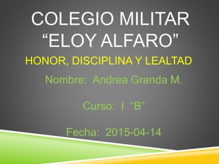 COLEGIO MILITAR
“ELOY ALFARO”
HONOR, DISCIPLINA Y LEALTAD
Nombre: Andrea Granda M.
Curso: I “B”
Fecha: 2015-04-14
 