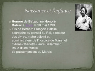 o Honoré de Balzac, né Honoré
Balzac à Tours le 20 mai 1799
o Fils de Bernard François Balssa,
secrétaire au conseil du Roi, directeur
des vivres, maire adjoint et
administrateur de l’hospice de Tours, et
d'Anne-Charlotte-Laure Sallambier,
issue d'une famille
de passementiers du Marais.
 