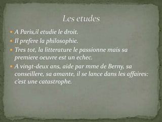  A Paris,il etudie le droit.
 Il prefere la philosophie.
 Tres tot, la litterature le passionne mais sa
premiere oeuvre est un echec.
 A vingt-deux ans, aide par mme de Berny, sa
conseillere, sa amante, il se lance dans les affaires:
c’est une catastrophe.
 