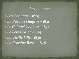  Les Chouans - 1829
 La Peau de chagrin – 1831
 Le Colonel Chabert - 1832
 Le Père Goriot - 1835
 La Vieille Fille - 1836
 La Cousine Bette - 1846
 