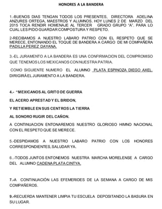 HONORES A LA BANDERA
1.-BUENOS DIAS TENGAN TODOS LOS PRESENTES, DIRECTORA ADELINA
ANZURES ORTEGA, MAESTROS Y ALUMNOS. HOY LUNES 2 DE MARZO DEL
2015 TOCA RENDIR HOMENAJE AL TERCER GRADO GRUPO “A”. PARA LO
CUAL LES PIDO GUARDAR COMPOSTURA Y RESPETO.
2-RECIBAMOS A NUESTRO LABARO PATRIO CON EL RESPETO QUE SE
MERECE, ENTONANDO EL TOQUE DE BANDERA A CARGO DE MI COMPAÑERA
PADILLA PEREZ DAYANA.
3.-EL JURAMENTO A LA BANDERA ES UNA CONFIRMACION DEL COMPROMISO
QUE TENEMOS LOS MEXICANOS CON NUESTRA PATRIA.
COMO SIGUIENTE NUMERO EL ALUMNO PLATA ESPINOZA DIEGO AXEL.
DIRIGIRÁEL JURAMENTO A LA BANDERA.
4.- “MEXICANOS AL GRITO DE GUERRA
EL ACERO APRESTAD Y EL BRIDON,
Y RETIEMBLE EN SUS CENTROS LA TIERRA
AL SONORO RUGIR DEL CAÑON.
A CONTINUACION ENTONAREMOS NUESTRO GLORIOSO HIMNO NACIONAL
CON EL RESPETO QUE SE MERECE.
5.-DESPIDAMOS A NUESTRO LABARO PATRIO CON LOS HONORES
CORRESPONDIENTES,SALUDAR YA.
6..-TODOS JUNTOS ENTONEMOS NUESTRA MARCHA MORELENSE A CARGO
DEL ALUMNO CADENA PLATA CINTYA.
7.-A CONTINUACIÓN LAS EFEMERIDES DE LA SEMANA A CARGO DE MIS
COMPAÑEROS.
9.-RECUERDA MANTENER LIMPIA TU ESCUELA DEPOSITANDO LA BASURA EN
SU LUGAR.
 