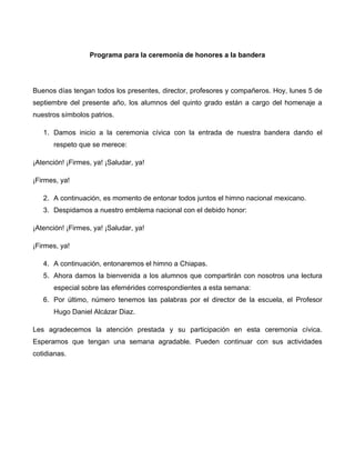 Programa para la ceremonia de honores a la bandera
Buenos días tengan todos los presentes, director, profesores y compañeros. Hoy, lunes 5 de
septiembre del presente año, los alumnos del quinto grado están a cargo del homenaje a
nuestros símbolos patrios.
1. Damos inicio a la ceremonia cívica con la entrada de nuestra bandera dando el
respeto que se merece:
¡Atención! ¡Firmes, ya! ¡Saludar, ya!
¡Firmes, ya!
2. A continuación, es momento de entonar todos juntos el himno nacional mexicano.
3. Despidamos a nuestro emblema nacional con el debido honor:
¡Atención! ¡Firmes, ya! ¡Saludar, ya!
¡Firmes, ya!
4. A continuación, entonaremos el himno a Chiapas.
5. Ahora damos la bienvenida a los alumnos que compartirán con nosotros una lectura
especial sobre las efemérides correspondientes a esta semana:
6. Por último, número tenemos las palabras por el director de la escuela, el Profesor
Hugo Daniel Alcázar Diaz.
Les agradecemos la atención prestada y su participación en esta ceremonia cívica.
Esperamos que tengan una semana agradable. Pueden continuar con sus actividades
cotidianas.
 