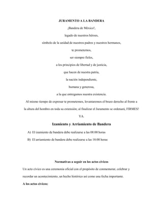 JURAMENTO A LA BANDERA
¡Bandera de México!,
legado de nuestros héroes,
símbolo de la unidad de nuestros padres y nuestros hermanos,
te prometemos,
ser siempre fieles,
a los principios de libertad y de justicia,
que hacen de nuestra patria,
la nación independiente,
humana y generosa,
a la que entregamos nuestra existencia.
Al mismo tiempo de expresar te prometemos, levantaremos el brazo derecho al frente a
la altura del hombro en toda su extensión; al finalizar el Juramento se ordenará, FIRMES!
YA.
Izamiento y Arriamiento de Bandera
A) El izamiento de bandera debe realizarse a las 08:00 horas
B) El arriamiento de bandera debe realizarse a las 18:00 horas
Normativas a seguir en los actos cívicos
Un acto cívico es una ceremonia oficial con el propósito de conmemorar, celebrar y
recordar un acontecimiento, un hecho histórico así como una fecha importante.
A los actos cìvicos:
 