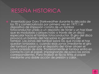  Inventado por Gary Starkweather durante la década de 
los 70 y comercializada por primera vez en 1977,1 el 
dispositivo de impresión consta de un tambor 
fotoconductor unido a un depósito de tóner y un haz láser 
que es modulado y proyectado a través de un disco 
especular hacia el tambor fotoconductor. El giro del disco 
provoca un barrido del haz sobre la generatriz del 
tambor. Las zonas del tambor sobre las que incide el haz 
quedan ionizadas y, cuando esas zonas (mediante el giro 
del tambor) pasan por el depósito del tóner atraen el 
polvo ionizado de éste. Posteriormente el tambor entra en 
contacto con el papel, impregnando de polvo las zonas 
correspondientes. Para finalizar se fija la tinta al papel 
mediante una doble acción de presión y calor. 
 
