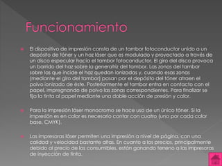  El dispositivo de impresión consta de un tambor fotoconductor unido a un 
depósito de tóner y un haz láser que es modulado y proyectado a través de 
un disco especular hacia el tambor fotoconductor. El giro del disco provoca 
un barrido del haz sobre la generatriz del tambor. Las zonas del tambor 
sobre las que incide el haz quedan ionizadas y, cuando esas zonas 
(mediante el giro del tambor) pasan por el depósito del tóner atraen el 
polvo ionizado de éste. Posteriormente el tambor entra en contacto con el 
papel, impregnando de polvo las zonas correspondientes. Para finalizar se 
fija la tinta al papel mediante una doble acción de presión y calor. 
 Para la impresión láser monocromo se hace uso de un único tóner. Si la 
impresión es en color es necesario contar con cuatro (uno por cada color 
base, CMYK). 
 Las impresoras láser permiten una impresión a nivel de página, con una 
calidad y velocidad bastante altas. En cuanto a los precios, principalmente 
debido al precio de los consumibles, están ganando terreno a las impresoras 
de inyección de tinta. 
 
