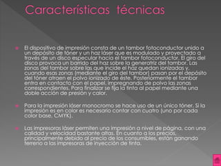  El dispositivo de impresión consta de un tambor fotoconductor unido a 
un depósito de tóner y un haz láser que es modulado y proyectado a 
través de un disco especular hacia el tambor fotoconductor. El giro del 
disco provoca un barrido del haz sobre la generatriz del tambor. Las 
zonas del tambor sobre las que incide el haz quedan ionizadas y, 
cuando esas zonas (mediante el giro del tambor) pasan por el depósito 
del tóner atraen el polvo ionizado de éste. Posteriormente el tambor 
entra en contacto con el papel, impregnando de polvo las zonas 
correspondientes. Para finalizar se fija la tinta al papel mediante una 
doble acción de presión y calor. 
 Para la impresión láser monocromo se hace uso de un único tóner. Si la 
impresión es en color es necesario contar con cuatro (uno por cada 
color base, CMYK). 
 Las impresoras láser permiten una impresión a nivel de página, con una 
calidad y velocidad bastante altas. En cuanto a los precios, 
principalmente debido al precio de los consumibles, están ganando 
terreno a las impresoras de inyección de tinta. 
 