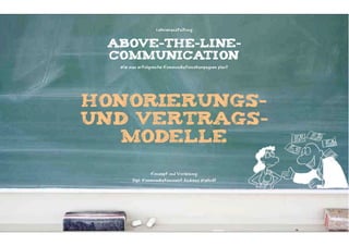 Lehrveranstaltung


 ABOVE-THE-LINE-
 COMMUNICATION
  Wie man erfolgreiche Kommunikationskampagnen plant




honorierungs-
und vertrags-
   modelle

                Konzept und Vorlesung:
       Dipl. Kommunikationswirt Andreas Wiehrdt
 