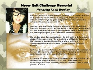 Never Quit Challenge Memorial 
Honoring Kaeti Bradley 
Kaeti was a friend of the Never Quit Challenge 2013. Sadly, she left us on August 23rd, we remember her firing spirit, bright smile and enthusiasm for everything good and just. Please take a moment to reflect on this amazing woman’s life. 
Kaeti was an event production and marketing maven. She enjoyed brand development, music, singling loudly in the shower and on stage, all kinds of promotions, loved to chat about the benefits of essential oils, massage and good food. She was an exceptional chef. 
She studied Mass Communications at the University of Delaware and studied Anthropology and Film at the College of Marin in California. She returned to Maryland to earn her graduate certificate in Transformative Leadership & Social Change from the Tai Sophia Institute. 
Kaeti was the Community Liaison for Connected Warrior Foundation. In her early 20’s, Kaeti was Tour Coordinator for Creating Our Future, a youth focused non-profit based in Northern California. 
From there, Kaeti organized numerous benefit concerts including the multimedia, experiential events ::Bio Logic:: while working as Community Liaison and Recording Artist for Ursa Minor Arts & Media. 
(source: A friend) 