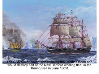 The CSS Shenandoah was roaming the Pacific Ocean and
would destroy half of the New Bedford whaling fleet in the
Bering Sea in June 1865!
 