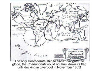 The only Confederate ship to circumnavigate the
globe, the Shenandoah would not haul down its flag
until docking in Liverpool in November 1865!
 