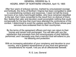 GENERAL ORDERS No. 9.
HDQRS. ARMY OF NORTHERN VIRGINIA, April 10, 1865
After four years of arduous service, marked by unsurpassed courage
and fortitude, the Army of Northern Virginia has been compelled to yield
to overwhelming numbers and resources. I need not tell the brave
survivors of so many hard-fought battles, who have remained steadfast
to the last, that I have consented to the result from no distrust of them.
But, feeling that valor and devotion could accomplish nothing that could
compensate for the loss that must have attended the continuance of the
contest, I determined to avoid the useless sacrifice of those whose past
services have endeared them to their countrymen.
By the terms of the agreement officers and men can return to their
homes and remain until exchanged. You will take with you the
satisfaction that proceeds from the consciousness of duty faithfully
performed; and I earnestly pray that a merciful God will extend to you
his blessing and protection.
With an increasing admiration of your constancy and devotion to your
country, and a grateful remembrance of your kind and generous
considerations for myself, I bid you all an affectionate farewell.
R. E. Lee, General
 