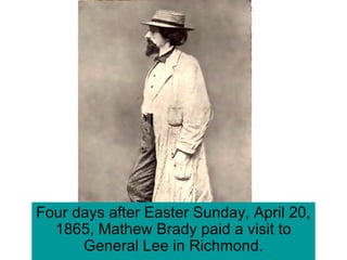 Four days after Easter Sunday, April 20,
1865, Mathew Brady paid a visit to
General Lee in Richmond.
 
