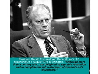 President Gerald Ford restored General Lee’s U.S.
citizenshipOn 5 August 1975 at Arlington. ”Although more
than a century late, I am delighted to sign this resolution
and to complete the full restoration of General Lee's
citizenship.”
 