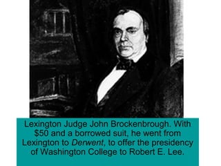 Lexington Judge John Brockenbrough. With
$50 and a borrowed suit, he went from
Lexington to Derwent, to offer the presidency
of Washington College to Robert E. Lee.
 