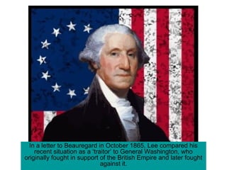 In a letter to Beauregard in October 1865, Lee compared his
recent situation as a ‘traitor’ to General Washington, who
originally fought in support of the British Empire and later fought
against it.
 