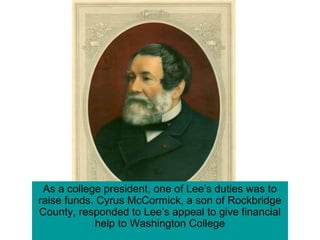 As a college president, one of Lee’s duties was to
raise funds. Cyrus McCormick, a son of Rockbridge
County, responded to Lee’s appeal to give financial
help to Washington College
 
