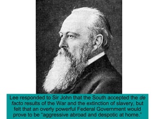 Lee responded to Sir John that the South accepted the de
facto results of the War and the extinction of slavery, but
felt that an overly powerful Federal Government would
prove to be “aggressive abroad and despotic at home.”
 