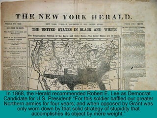 In 1868, the Herald recommended Robert E. Lee as Democrat
Candidate for U.S. President! “For this soldier baffled our greater
Northern armies for four years; and when opposed by Grant was
only worn down by that solid strategy of stupidity that
accomplishes its object by mere weight.”
 
