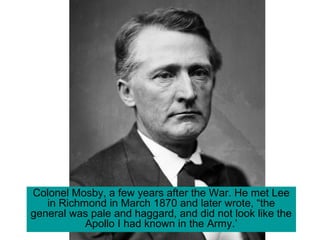 Colonel Mosby, a few years after the War. He met Lee
in Richmond in March 1870 and later wrote, “the
general was pale and haggard, and did not look like the
Apollo I had known in the Army.’
 
