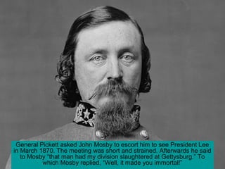 General Pickett asked John Mosby to escort him to see President Lee
in March 1870. The meeting was short and strained. Afterwards he said
to Mosby “that man had my division slaughtered at Gettysburg.” To
which Mosby replied, “Well, it made you immortal!”
 