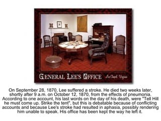 On September 28, 1870, Lee suffered a stroke. He died two weeks later,
shortly after 9 a.m. on October 12, 1870, from the effects of pneumonia.
According to one account, his last words on the day of his death, were "Tell Hill
he must come up. Strike the tent", but this is debatable because of conflicting
accounts and because Lee's stroke had resulted in aphasia, possibly rendering
him unable to speak. His office has been kept the way he left it.
 