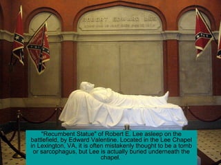 "Recumbent Statue" of Robert E. Lee asleep on the
battlefield, by Edward Valentine. Located in the Lee Chapel
in Lexington, VA, it is often mistakenly thought to be a tomb
or sarcophagus, but Lee is actually buried underneath the
chapel.
 