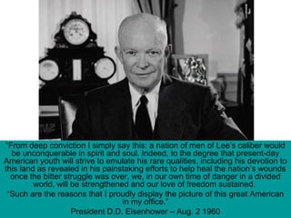 “From deep conviction I simply say this: a nation of men of Lee’s caliber would
be unconquerable in spirit and soul. Indeed, to the degree that present-day
American youth will strive to emulate his rare qualities, including his devotion to
this land as revealed in his painstaking efforts to help heal the nation’s wounds
once the bitter struggle was over, we, in our own time of danger in a divided
world, will be strengthened and our love of freedom sustained.
“Such are the reasons that I proudly display the picture of this great American
in my office.”
President D.D. Eisenhower – Aug. 2 1960
 