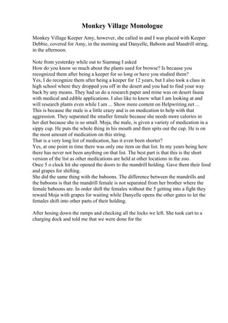 Monkey Village Monologue
Monkey Village Keeper Amy, however, she called in and I was placed with Keeper
Debbie, covered for Amy, in the morning and Danyelle, Baboon and Mandrill string,
in the afternoon.
Note from yesterday while out to Siamnag I asked
How do you know so much about the plants used for browse? Is because you
recognized them after being a keeper for so long or have you studied them?
Yes, I do recognize them after being a keeper for 12 years, but I also took a class in
high school where they dropped you off in the desert and you had to find your way
back by any means. They had us do a research paper and mine was on desert fauna
with medical and edible applications. I also like to know what I am looking at and
will research plants even while I am ... Show more content on Helpwriting.net ...
This is because the male is a little crazy and is on medication to help with that
aggression. They separated the smaller female because she needs more calories in
her diet because she is so small. Moja, the male, is given a variety of medication in a
sippy cup. He puts the whole thing in his mouth and then spits out the cup. He is on
the most amount of medication on this string.
That is a very long list of medication, has it even been shorter?
Yes, at one point in time there was only one item on that list. In my years being here
there has never not been anything on that list. The best part is that this is the short
version of the list as other medications are held at other locations in the zoo.
Once 5 o clock hit she opened the doors to the mandrill holding. Gave them their food
and grapes for shifting.
She did the same thing with the baboons. The difference between the mandrills and
the baboons is that the mandrill female is not separated from her brother where the
female baboons are. In order shift the females without the 5 getting into a fight they
reward Moja with grapes for waiting while Danyelle opens the other gates to let the
females shift into other parts of their holding.
After hosing down the ramps and checking all the locks we left. She took cart to a
charging dock and told me that we were done for the
 