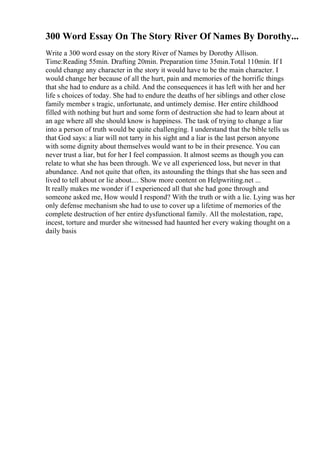 300 Word Essay On The Story River Of Names By Dorothy...
Write a 300 word essay on the story River of Names by Dorothy Allison.
Time:Reading 55min. Drafting 20min. Preparation time 35min.Total 110min. If I
could change any character in the story it would have to be the main character. I
would change her because of all the hurt, pain and memories of the horrific things
that she had to endure as a child. And the consequences it has left with her and her
life s choices of today. She had to endure the deaths of her siblings and other close
family member s tragic, unfortunate, and untimely demise. Her entire childhood
filled with nothing but hurt and some form of destruction she had to learn about at
an age where all she should know is happiness. The task of trying to change a liar
into a person of truth would be quite challenging. I understand that the bible tells us
that God says: a liar will not tarry in his sight and a liar is the last person anyone
with some dignity about themselves would want to be in their presence. You can
never trust a liar, but for her I feel compassion. It almost seems as though you can
relate to what she has been through. We ve all experienced loss, but never in that
abundance. And not quite that often, its astounding the things that she has seen and
lived to tell about or lie about.... Show more content on Helpwriting.net ...
It really makes me wonder if I experienced all that she had gone through and
someone asked me, How would I respond? With the truth or with a lie. Lying was her
only defense mechanism she had to use to cover up a lifetime of memories of the
complete destruction of her entire dysfunctional family. All the molestation, rape,
incest, torture and murder she witnessed had haunted her every waking thought on a
daily basis
 