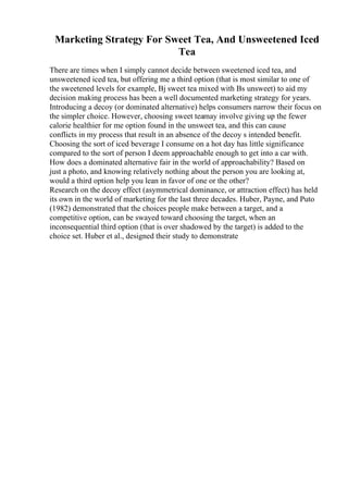 Marketing Strategy For Sweet Tea, And Unsweetened Iced
Tea
There are times when I simply cannot decide between sweetened iced tea, and
unsweetened iced tea, but offering me a third option (that is most similar to one of
the sweetened levels for example, Вј sweet tea mixed with Вѕ unsweet) to aid my
decision making process has been a well documented marketing strategy for years.
Introducing a decoy (or dominated alternative) helps consumers narrow their focus on
the simpler choice. However, choosing sweet teamay involve giving up the fewer
calorie healthier for me option found in the unsweet tea, and this can cause
conflicts in my process that result in an absence of the decoy s intended benefit.
Choosing the sort of iced beverage I consume on a hot day has little significance
compared to the sort of person I deem approachable enough to get into a car with.
How does a dominated alternative fair in the world of approachability? Based on
just a photo, and knowing relatively nothing about the person you are looking at,
would a third option help you lean in favor of one or the other?
Research on the decoy effect (asymmetrical dominance, or attraction effect) has held
its own in the world of marketing for the last three decades. Huber, Payne, and Puto
(1982) demonstrated that the choices people make between a target, and a
competitive option, can be swayed toward choosing the target, when an
inconsequential third option (that is over shadowed by the target) is added to the
choice set. Huber et al., designed their study to demonstrate
 